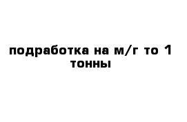 подработка на м/г то 1 тонны